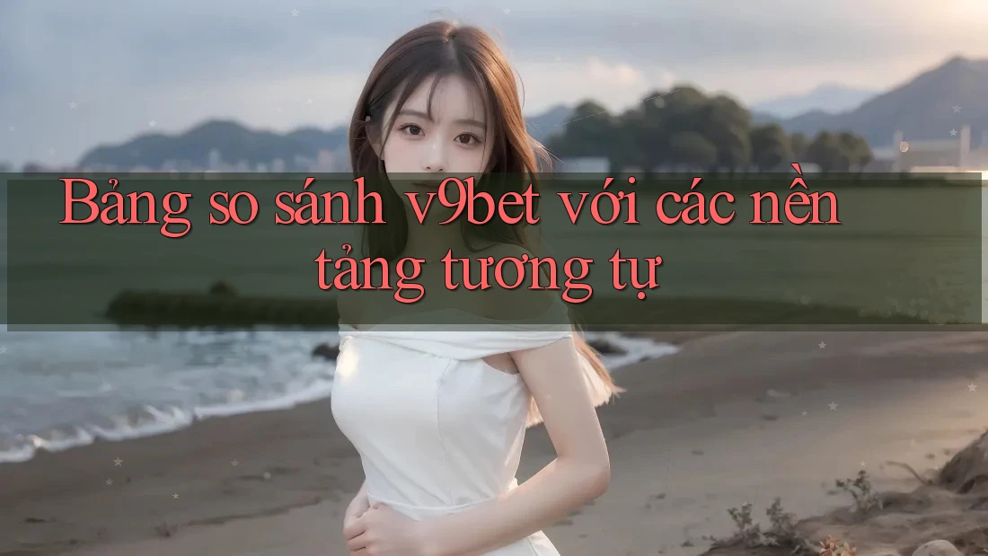 Bảng so sánh v9bet với các nền tảng tương tự
