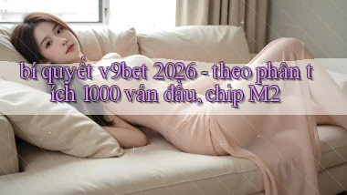 bí quyết v9bet 2026   theo phân tích 1000 ván đầu, chip M2