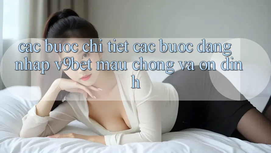 Các bước Chi Tiết Các Bước Đăng Nhập V9bet Mau chóng và Ổn định