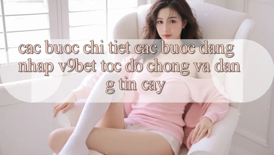 Các bước Chi Tiết Các Bước Đăng Nhập V9bet Tốc độ chóng và Đáng tin cậy
