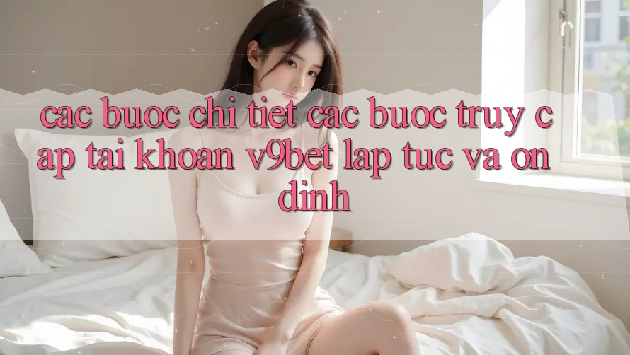 Các bước Chi Tiết Các bước Truy cập tài khoản V9bet Lập tức và Ổn định