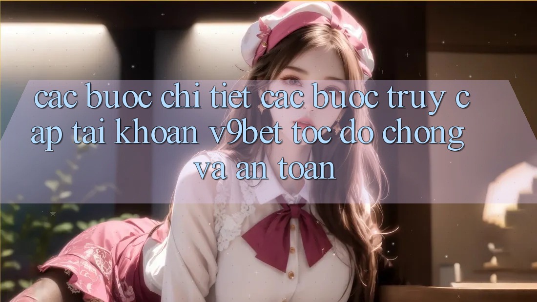 Các bước Chi Tiết Các Bước Truy cập tài khoản V9bet Tốc độ Chóng và An Toàn
