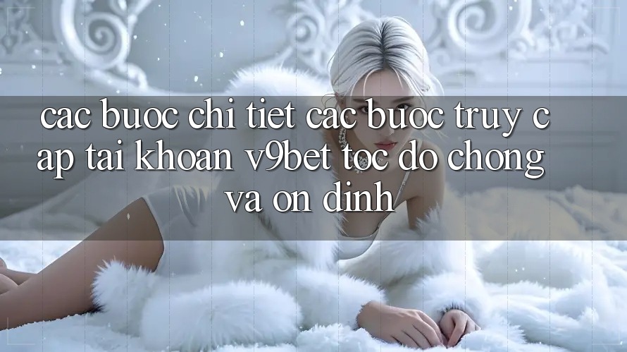 Các bước Chi Tiết Các Bước Truy cập tài khoản V9bet Tốc độ Chóng và Ổn định