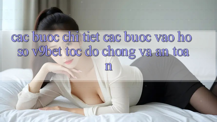 Các bước Chi Tiết Các Bước Vào hồ sơ V9bet Tốc độ Chóng và An Toàn