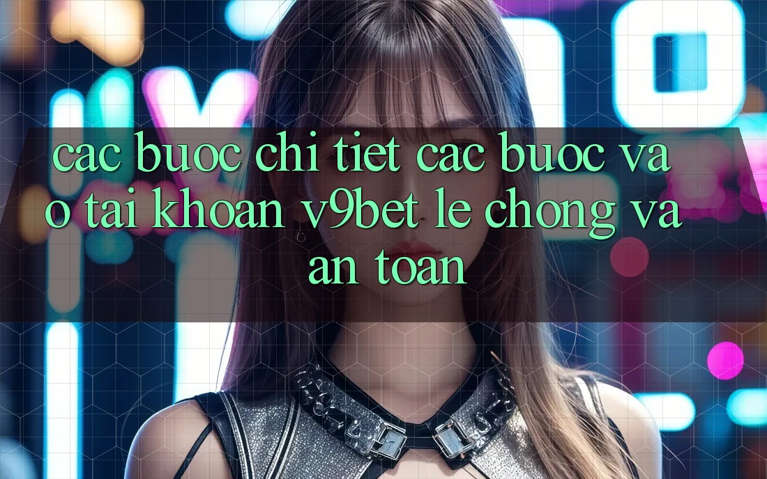 Các bước Chi Tiết Các Bước Vào tài khoản V9bet Lẹ Chóng và An Toàn