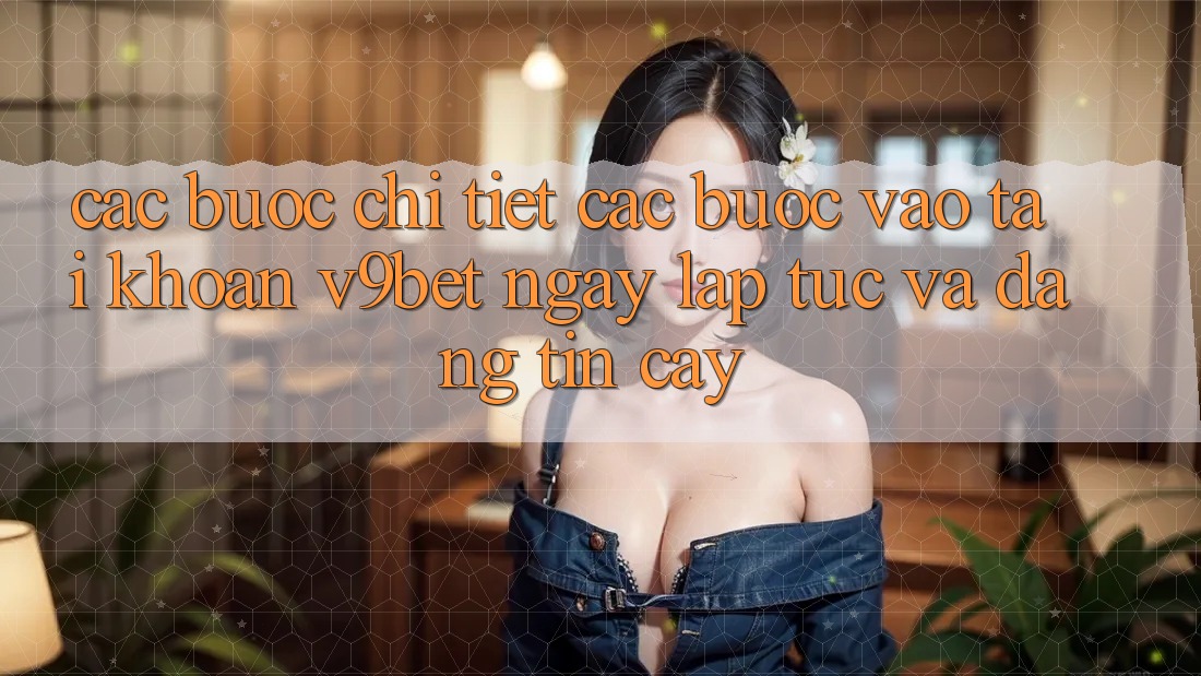Các bước Chi Tiết Các Bước Vào tài khoản V9bet Ngay lập tức và Đáng tin cậy