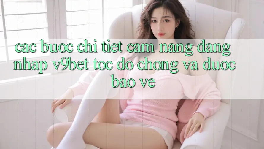 Các bước Chi Tiết Cẩm nang Đăng Nhập V9bet Tốc độ Chóng và Được bảo vệ