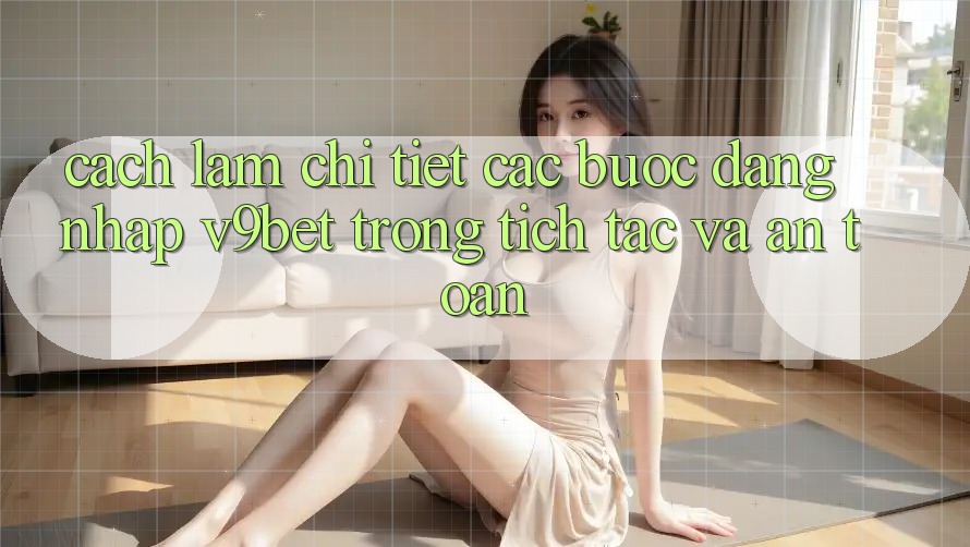 Cách làm Chi Tiết Các Bước Đăng Nhập V9bet Trong tích tắc và An Toàn