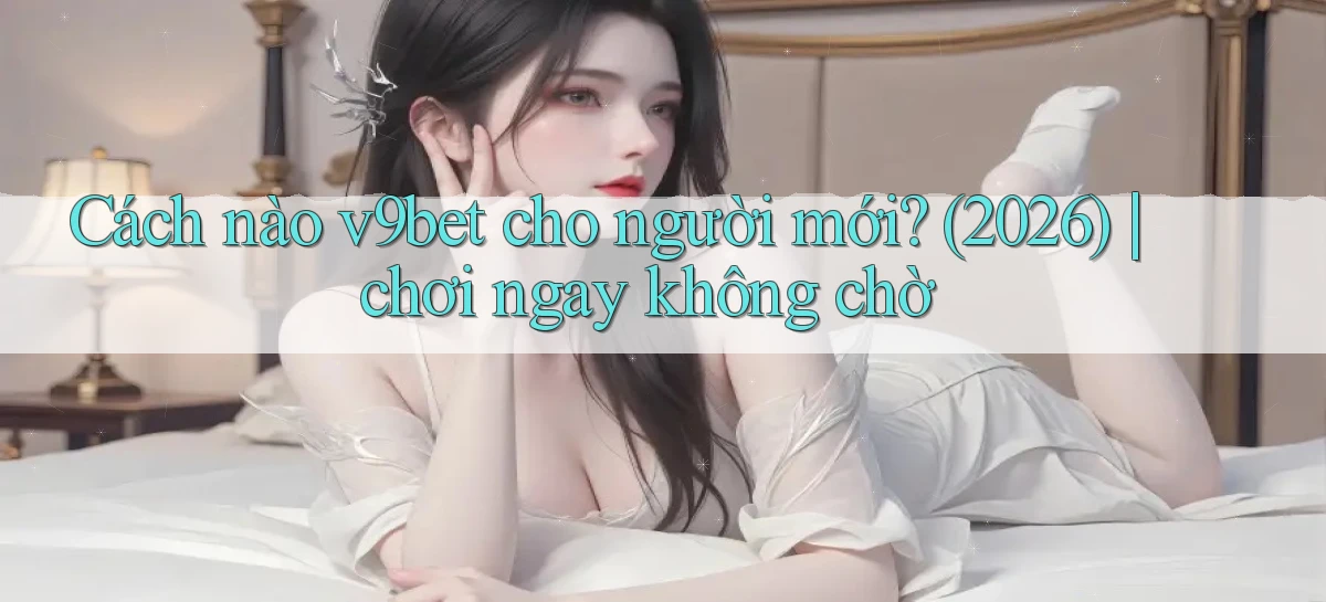 Cách nào v9bet cho người mới (2026) chơi ngay không chờ