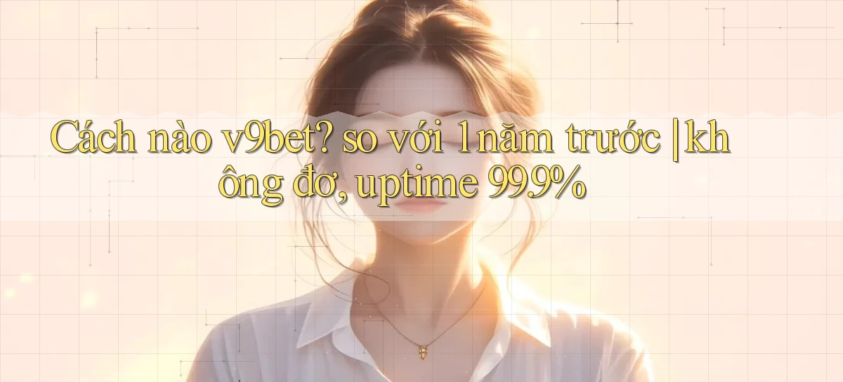 Cách nào v9bet so với 1 năm trước không đơ, uptime 99.9%