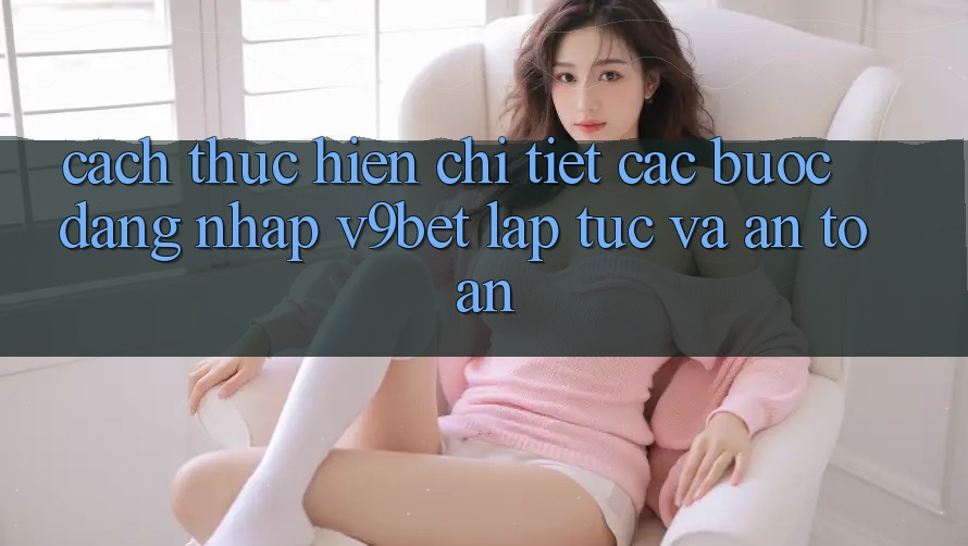 Cách thực hiện Chi Tiết Các Bước Đăng Nhập V9bet Lập tức và An Toàn