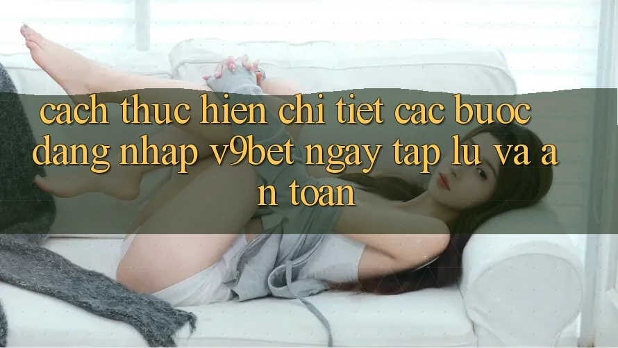 Cách thực hiện Chi Tiết Các Bước Đăng Nhập V9bet Ngay tắp lự và An Toàn