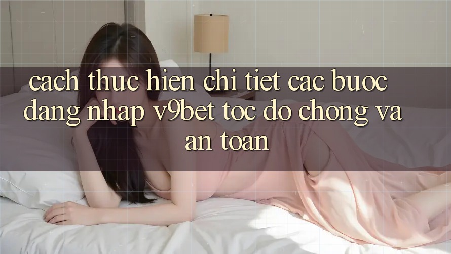 Cách thực hiện Chi Tiết Các Bước Đăng Nhập V9bet Tốc độ Chóng và An Toàn