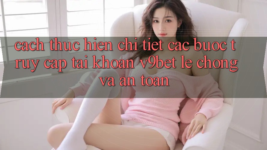 Cách thực hiện Chi Tiết Các Bước Truy cập tài khoản V9bet Lẹ Chóng và An Toàn