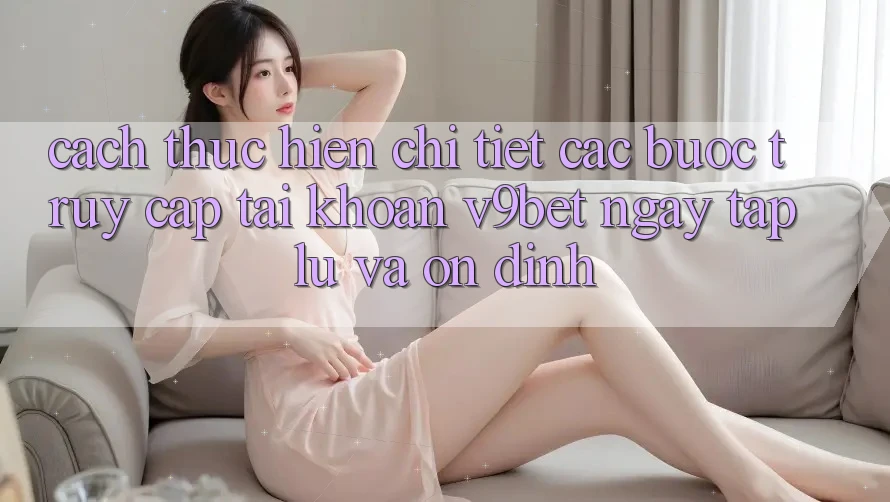 Cách thực hiện Chi Tiết Các Bước Truy cập tài khoản V9bet Ngay tắp lự và Ổn định
