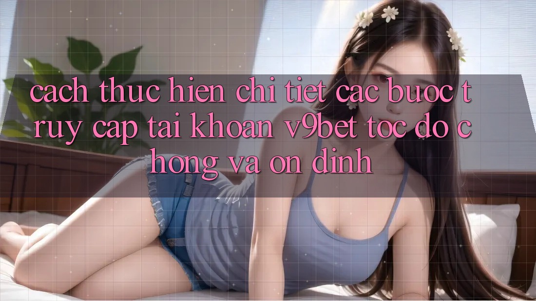 Cách thực hiện Chi Tiết Các Bước Truy cập tài khoản V9bet Tốc độ Chóng và Ổn định