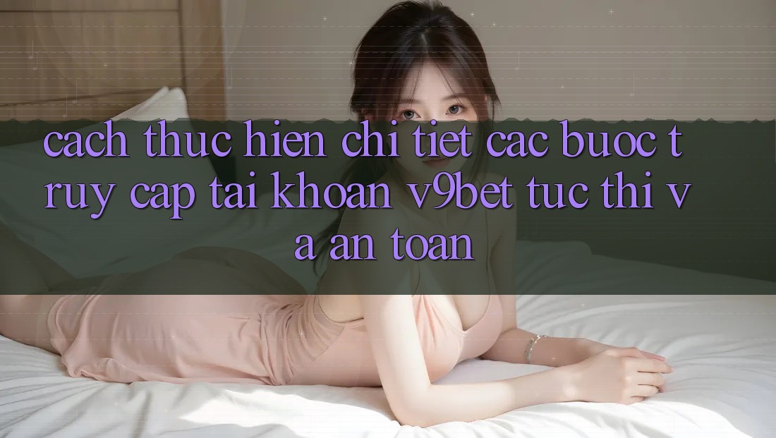 Cách thực hiện Chi Tiết Các Bước Truy cập tài khoản V9bet Tức thì và An Toàn