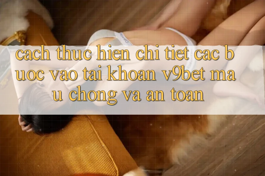 Cách thực hiện Chi Tiết Các Bước Vào tài khoản V9bet Mau Chóng và An Toàn