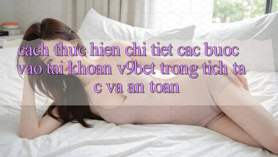 Cách thực hiện Chi Tiết Các Bước Vào tài khoản V9bet Trong tích tắc và An Toàn
