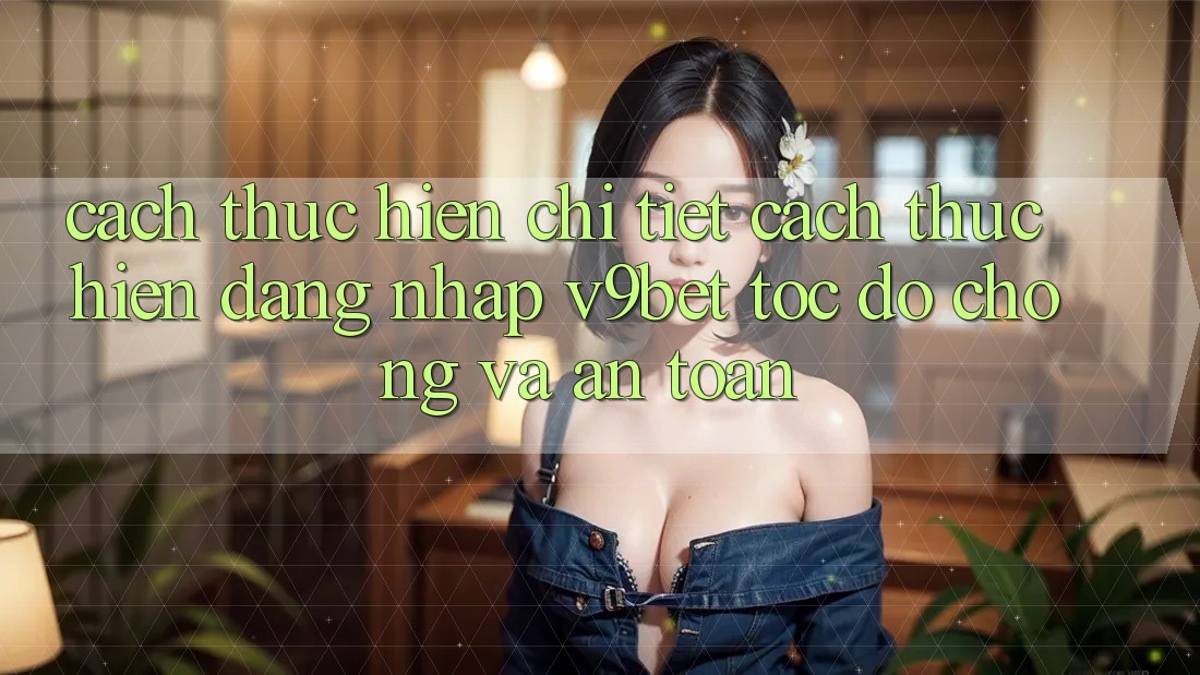Cách thực hiện Chi Tiết Cách thực hiện Đăng Nhập V9bet Tốc độ Chóng và An Toàn