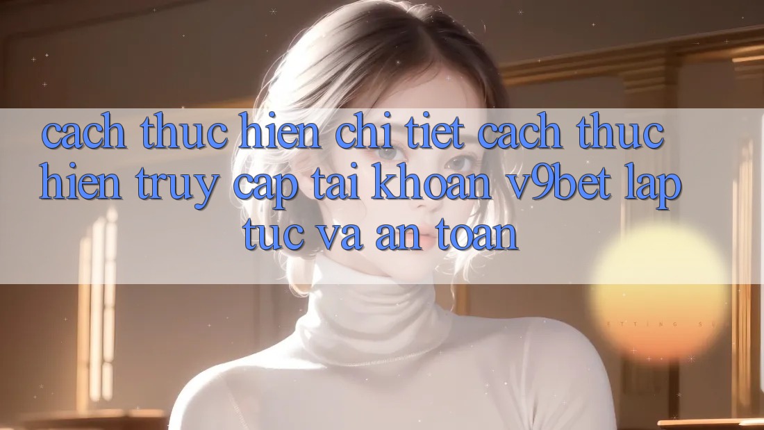 Cách thực hiện Chi Tiết Cách thực hiện Truy cập tài khoản V9bet Lập tức và An Toàn