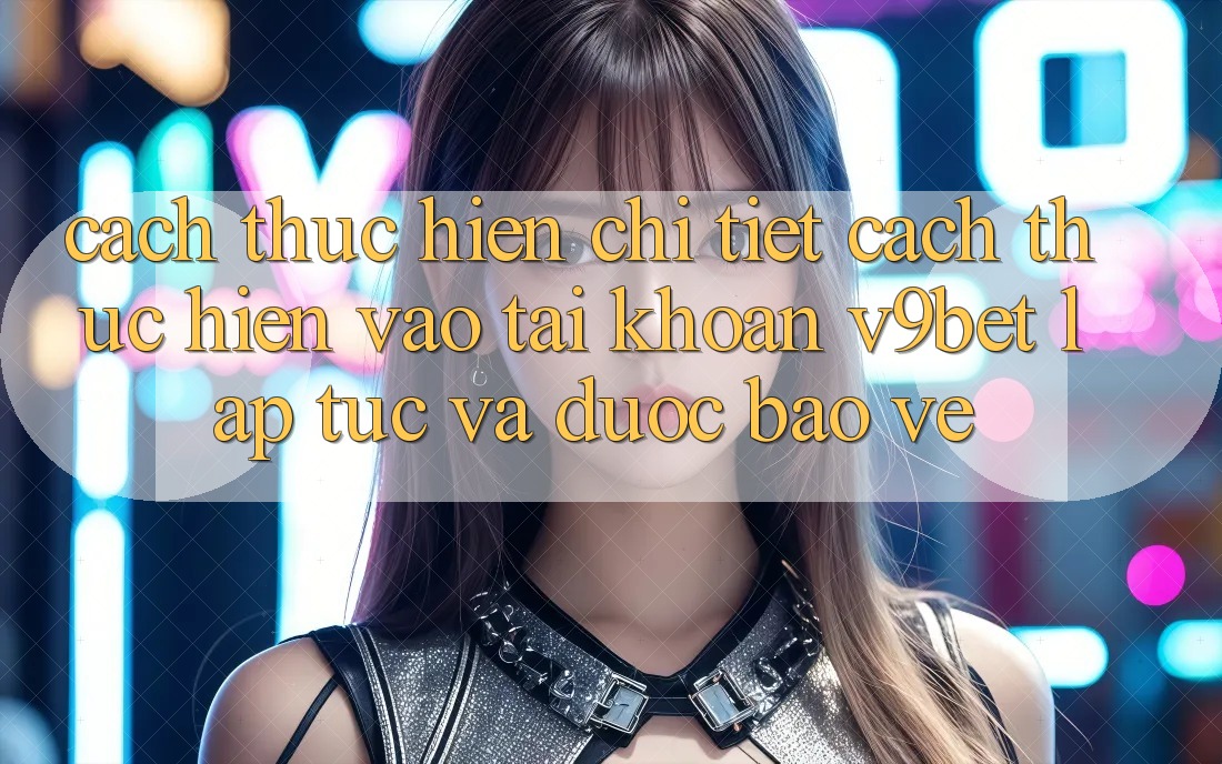 Cách thực hiện Chi Tiết Cách thực hiện Vào tài khoản V9bet Lập tức và Được bảo vệ Cách thực hiện Chi Tiết Cách thực hiện Vào tài khoản V9bet Lập tức và Được bảo vệ
