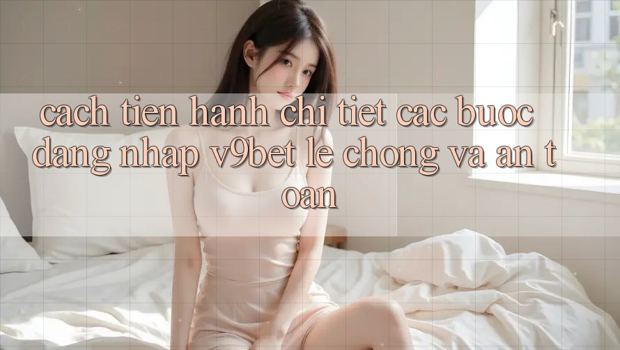 Cách tiến hành Chi Tiết Các Bước Đăng nhập V9bet Lẹ Chóng và An Toàn