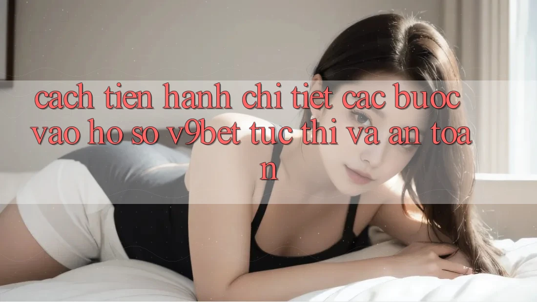 Cách tiến hành Chi Tiết Các Bước Vào hồ sơ V9bet Tức thì và An Toàn