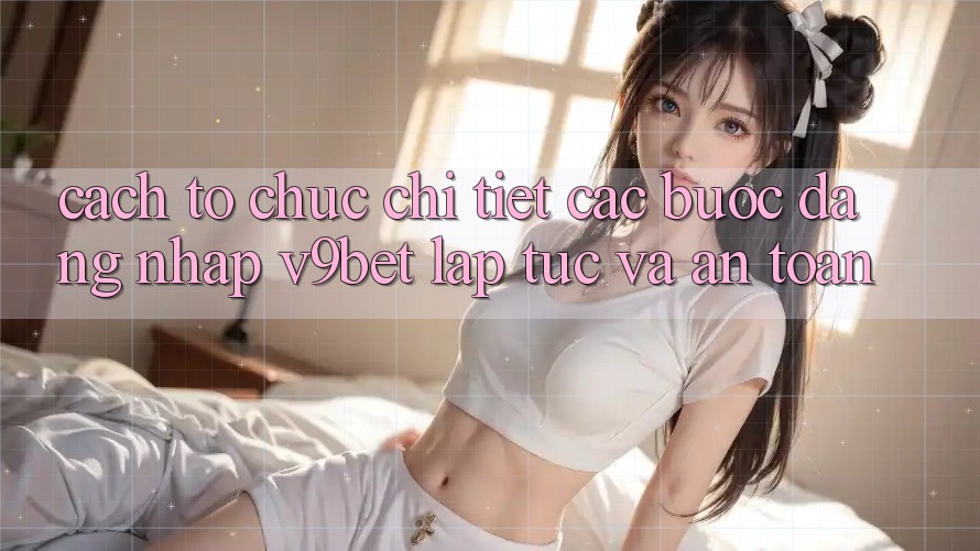 Cách tổ chức Chi Tiết Các Bước Đăng Nhập V9bet Lập tức và An Toàn