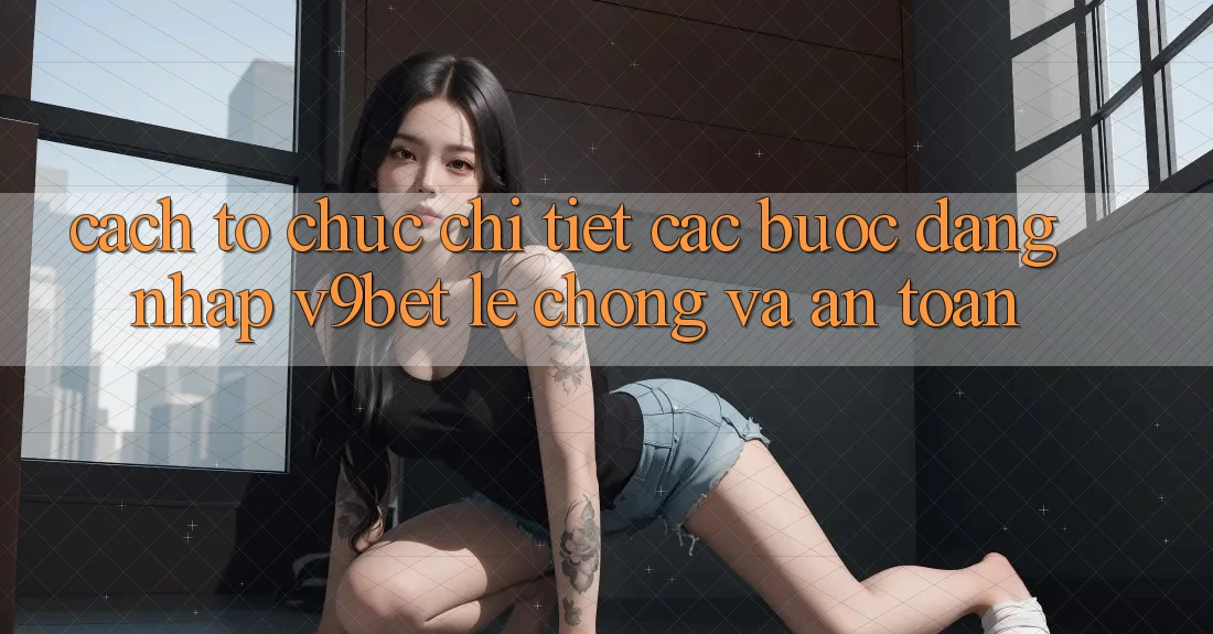 Cách tổ chức Chi Tiết Các Bước Đăng Nhập V9bet Lẹ Chóng và An Toàn