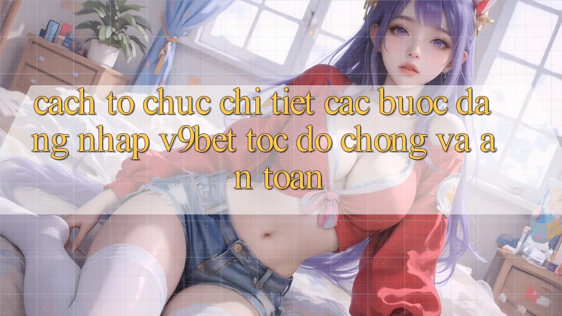 Cách tổ chức Chi Tiết Các Bước Đăng Nhập V9bet Tốc độ Chóng và An Toàn