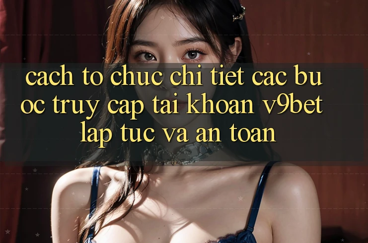 Cách tổ chức Chi Tiết Các Bước Truy cập tài khoản V9bet Lập tức và An Toàn