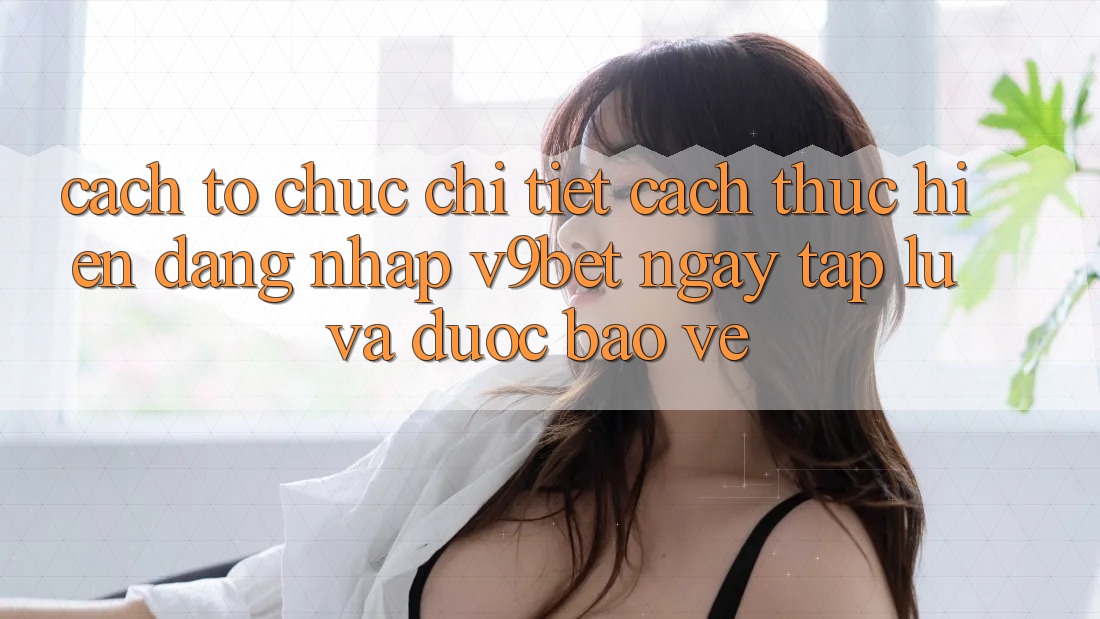 Cách tổ chức Chi Tiết Cách thực hiện Đăng Nhập V9bet Ngay tắp lự và Được bảo vệ Cách tổ chức Chi Tiết Cách thực hiện Đăng Nhập V9bet Ngay tắp lự và Được bảo vệ