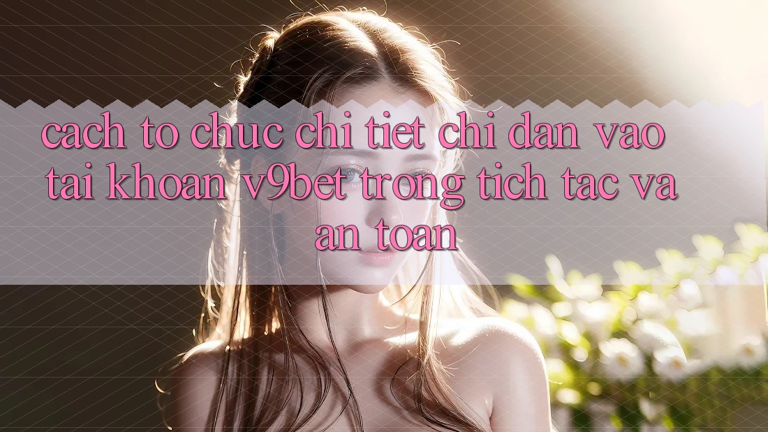 Cách tổ chức Chi Tiết Chỉ dẫn Vào tài khoản V9bet Trong tích tắc và An Toàn