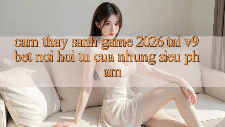 Cảm thấy Sảnh Game 2026 Tại V9bet - Nơi Hội Tụ Của Những Siêu Phẩm