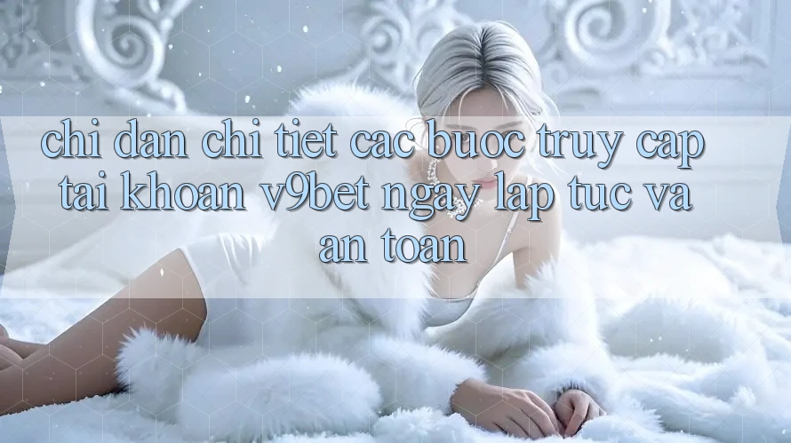 Chỉ dẫn Chi Tiết Các Bước Truy cập tài khoản V9bet Ngay lập tức và An Toàn