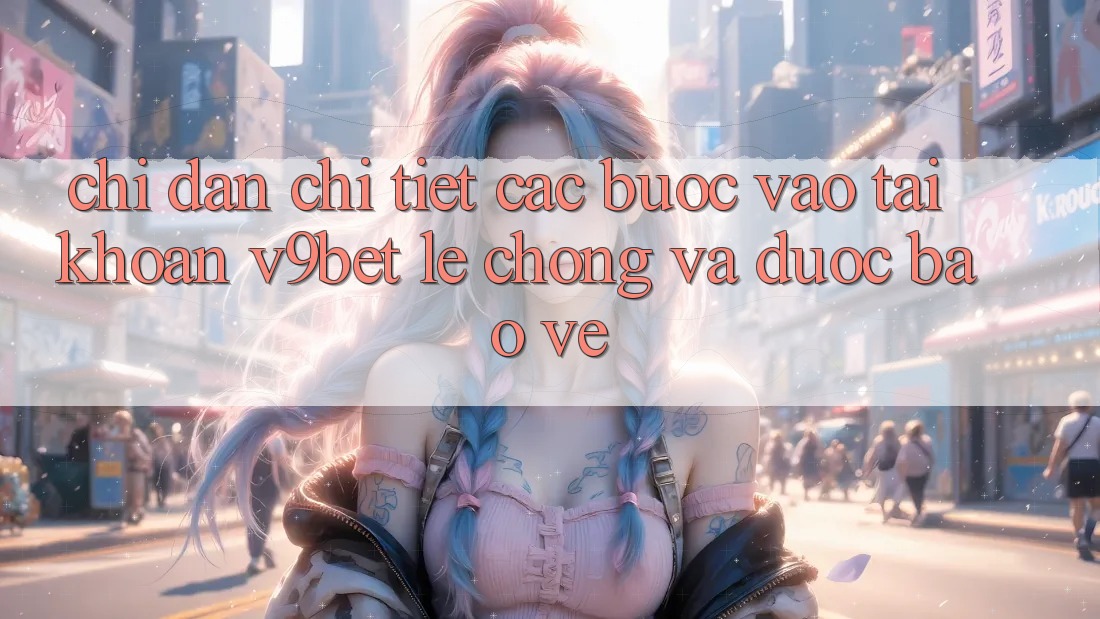 Chỉ dẫn Chi Tiết Các Bước Vào tài khoản V9bet Lẹ Chóng và Được bảo vệ