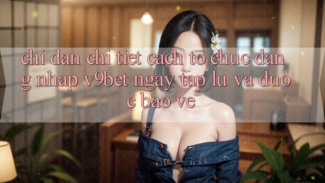 Chỉ dẫn Chi Tiết Cách tổ chức Đăng Nhập V9bet Ngay tắp lự và Được bảo vệ