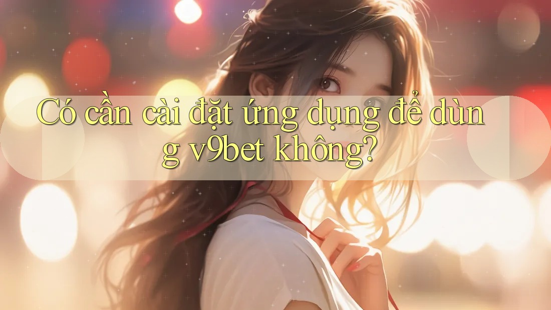 Có cần cài đặt ứng dụng để dùng v9bet không?