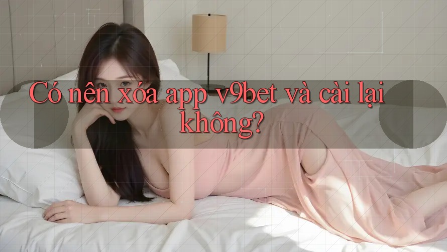 Có nên xóa app v9bet và cài lại không?