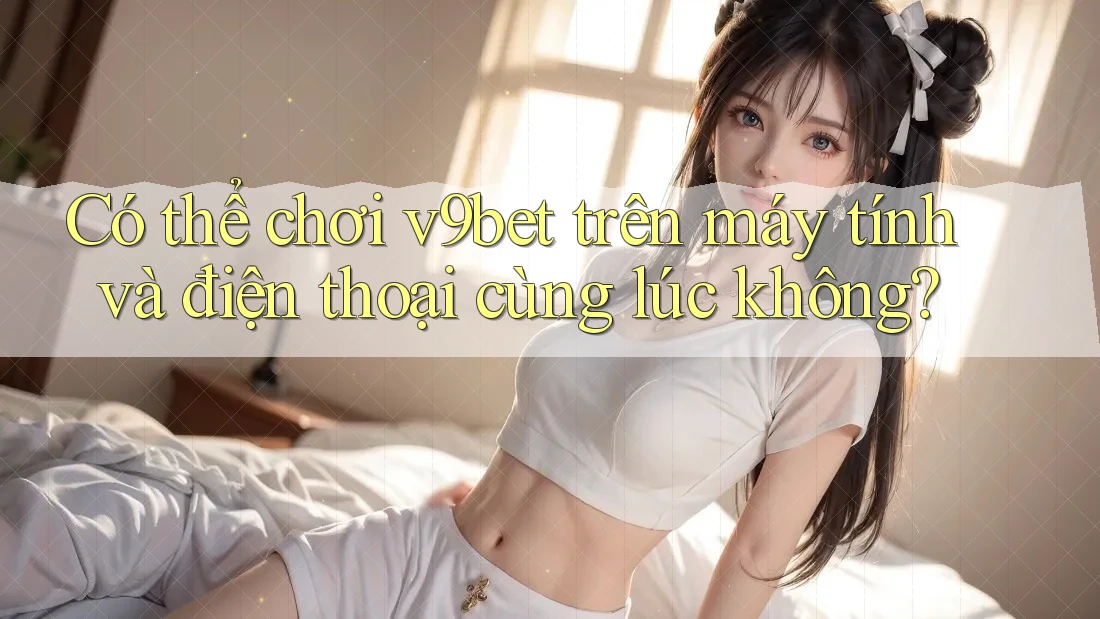 Có thể chơi v9bet trên máy tính và điện thoại cùng lúc không? Có thể chơi v9bet trên máy tính và điện thoại cùng lúc không?