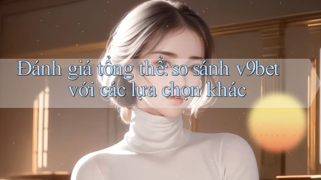 Đánh giá tổng thể: so sánh v9bet với các lựa chọn khác