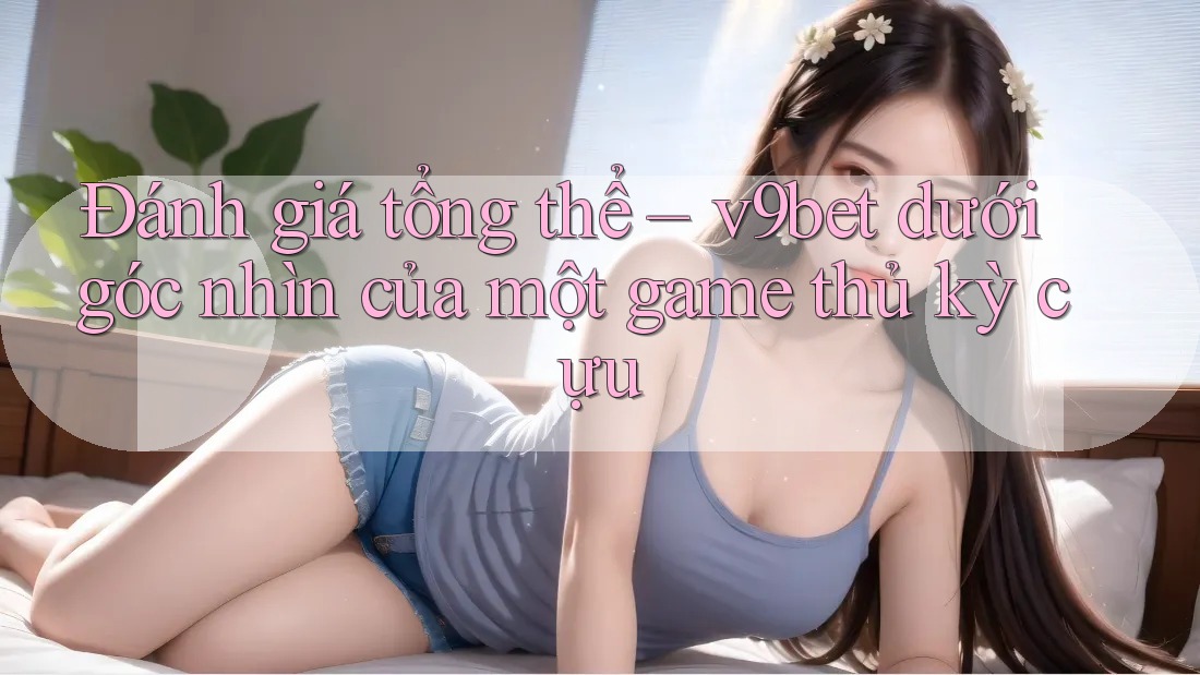 Đánh giá tổng thể – v9bet dưới góc nhìn của một game thủ kỳ cựu