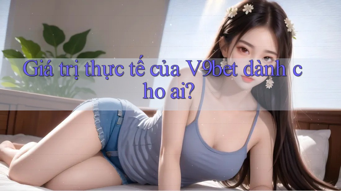 Giá trị thực tế của V9bet dành cho ai?