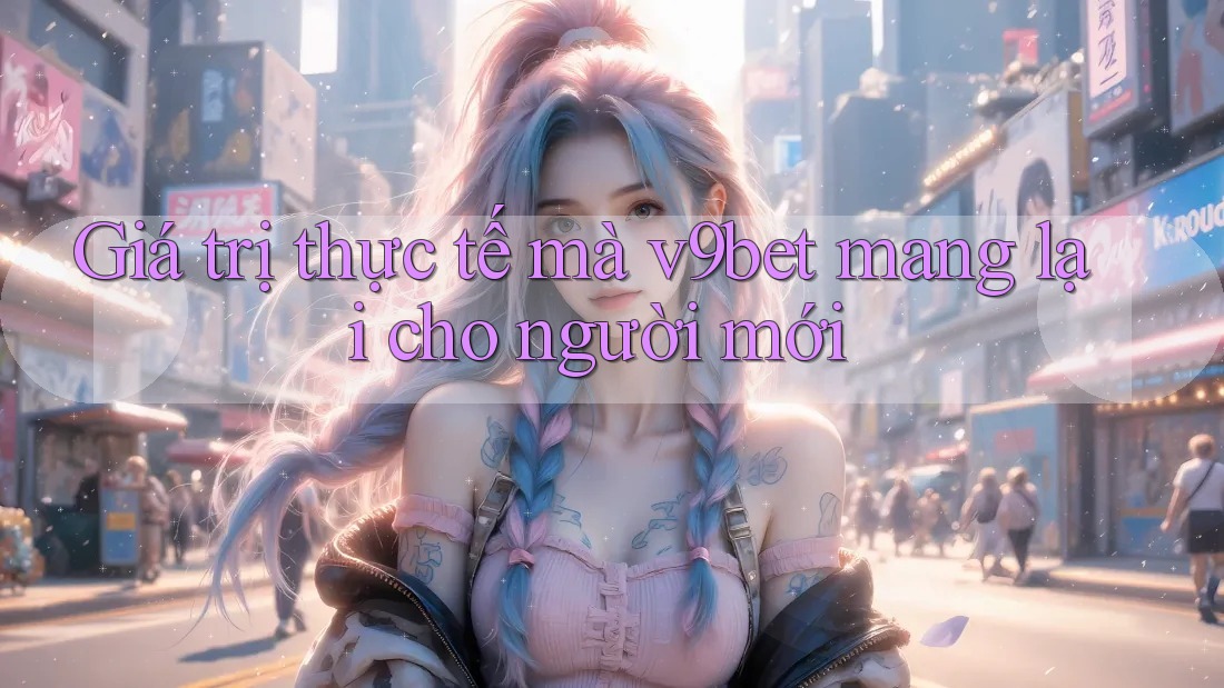 Giá trị thực tế mà v9bet mang lại cho người mới