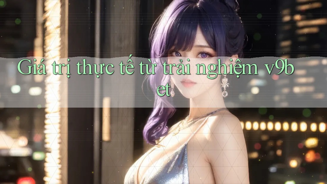 Giá trị thực tế từ trải nghiệm v9bet