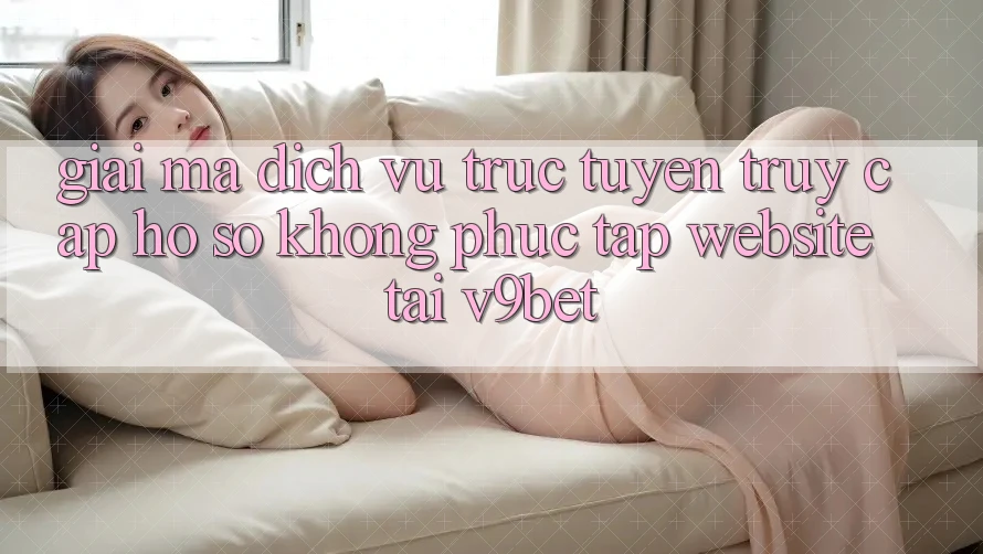 Giải Mã Dịch vụ trực tuyến “Truy cập hồ sơ Không phức tạp Website” Tại V9bet