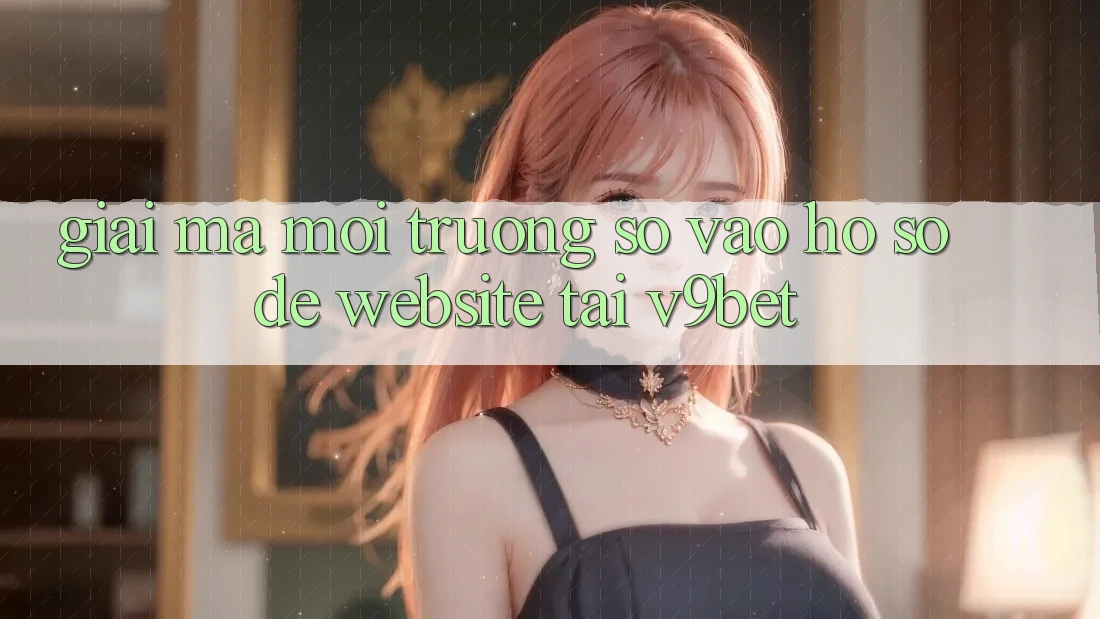 Giải Mã Môi trường số “Vào hồ sơ Dễ Website” Tại V9bet