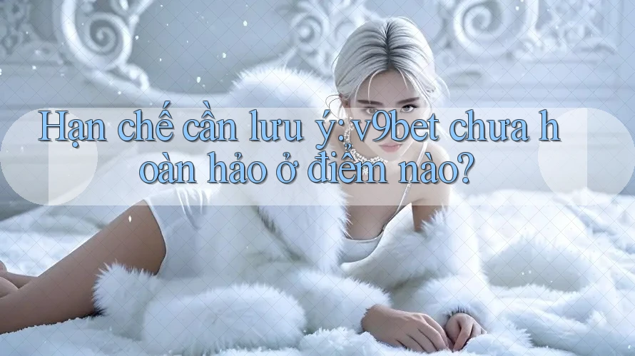 Hạn chế cần lưu ý: v9bet chưa hoàn hảo ở điểm nào?