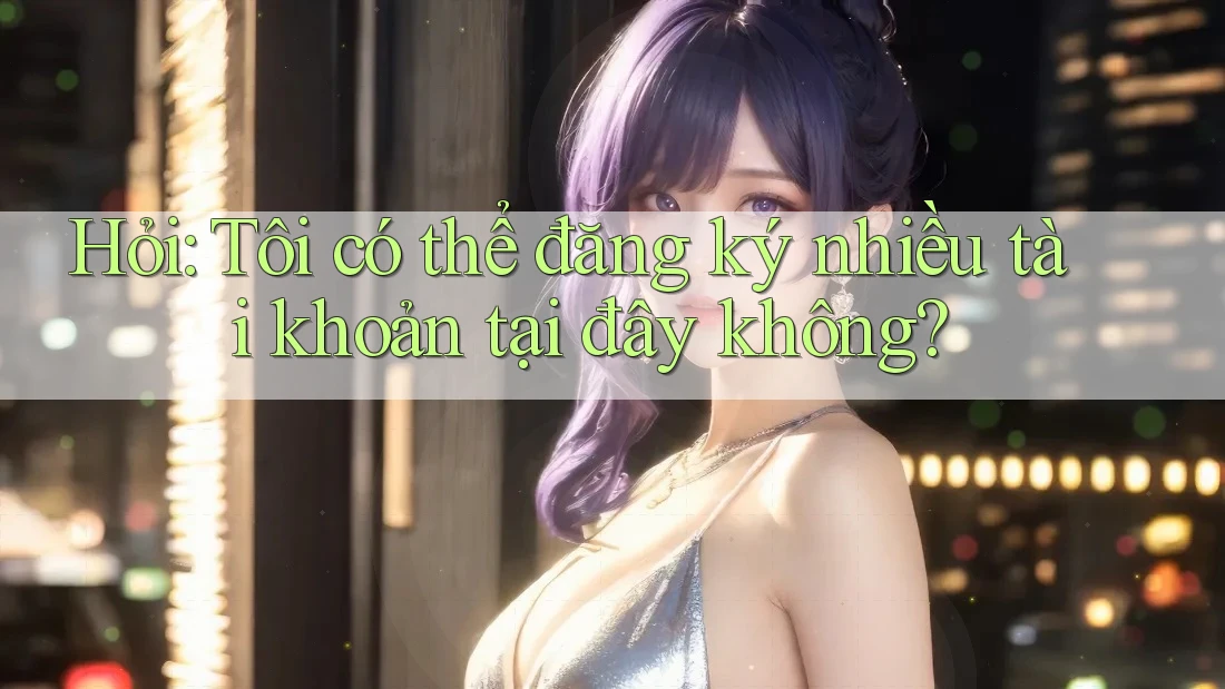 Hỏi: Tôi có thể đăng ký nhiều tài khoản tại đây không?